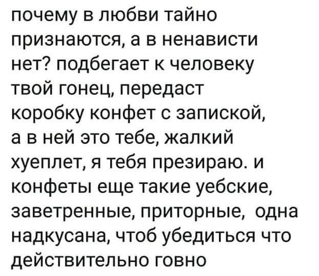 почему в любви тайно признаются а в ненависти нет подбегает к человеку твой гонец передаст коробку конфет с запиской а в ней это тебе жалкий хуеплет я тебя презираю и конфеты еще такие уебские заветренные приторные одна надкусана чтоб убедиться что действительно говно