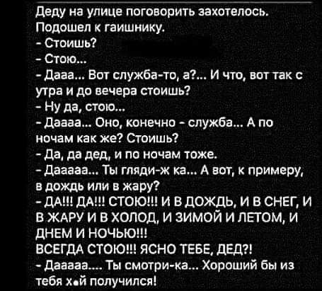 деду на улице потворить захшепось подошел к гаишнику Стоишь Стою дааа Вот служба то а И чт вот так утра и до вечера стоишь Ну да тю даааа Оно конечно шужба А по иочам как же Сгоишь да да дед и по ночам тоже дааааа Ты глядиж ка А ваг к примеру в дождь или в жару М1дА СТОЮН И ВДОЖЛЬ И В СНЕГ И В ЖАРУ И В ХОЛОД И ЗИМОЙ И ЛЁГОМ И дНЕМ И НОЧЬ ВСЕГДА СТО ЯСНО ТЕБЕ ВЕД диван Ты смтри ка Хороший бы из теб