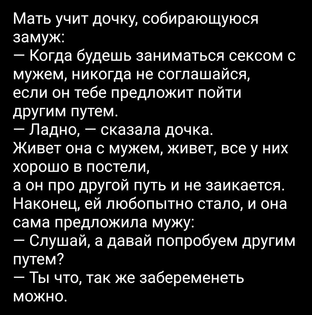 Мать учит дочку собирающуюся замуж Когда будешь заниматься сексом с мужем никогда не соглашайся если он тебе предложит пойти другим путем Ладно сказала дочка Живет она с мужем живет все у них хорошо в постели а он про дрУгой путь и не заикается Наконец ей любопытно стало и она сама предложила мужу Слушай а давай попробуем дрУгим путем Ты что так же забеременеть можно