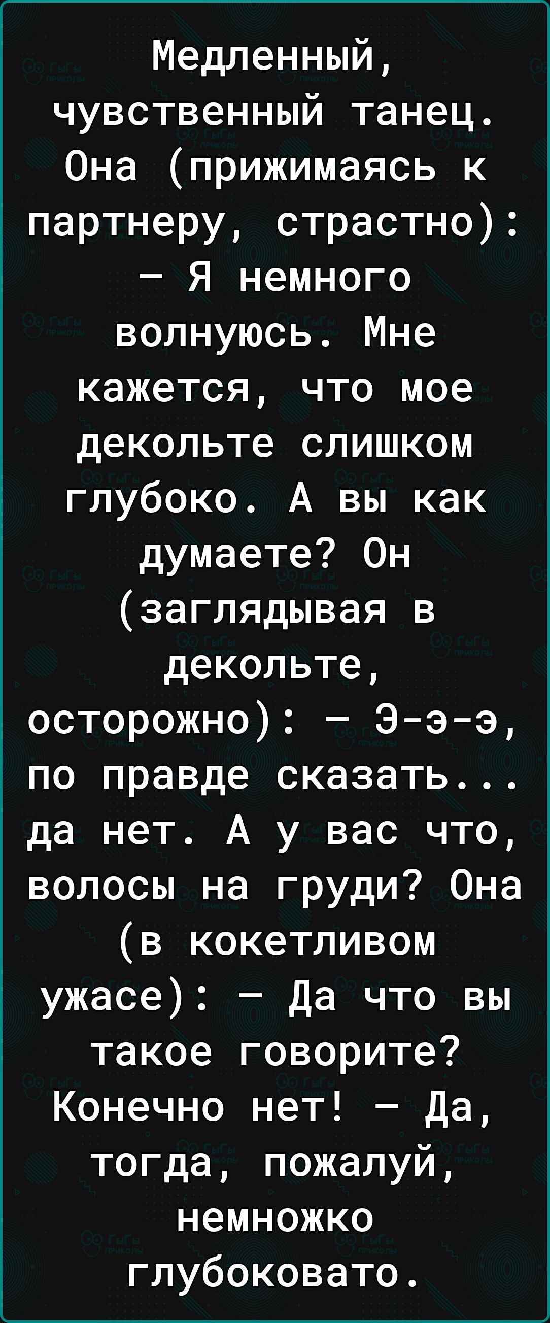 Медленный чувственный танец Она прижимаясь к партнеру страстно Я немного волнуюсь Мне кажется что мое декольте слишком глубоко А вы как думаете Он заглядывая в декольте осторожно Э э э по правде сказать да нет А у вас что волосы на груди Она в кокетливом ужасе да что вы такое говорите Конечно нет Да тогда пожалуй немножко глубоковато