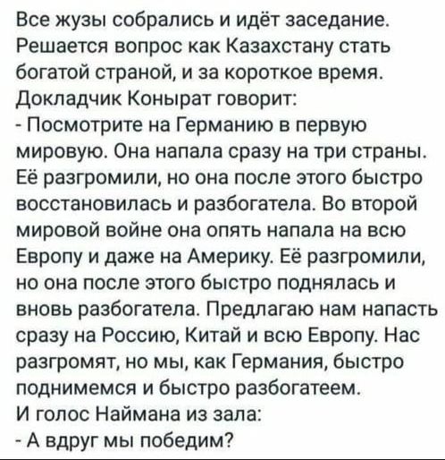 Все жузы собрались и идёт заседанив Решается вопрос как Казахстану стать богатой страной и за короткое время докладчик Конырат говорит Посмотрите на Германию в первую мировую Она напала сразу на три страны Её разгромили но она после этого быстро восстановилась и разбогатепа Во второй мировой войне она опять напала на всю Европу и даже на Америку Её разгромили но она после этого быстро поднялась и 