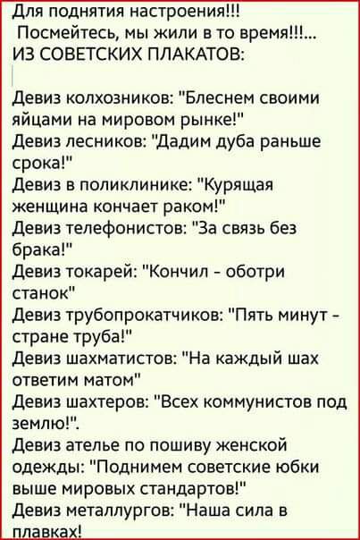 для поднятия настроения Посмейтесь мы жили в то время ИЗ СОВЕТСКИХ ПЛАКАТОВ Девиз колхозников Блеснем своими яйцами на мировом рынке девиз лесников дадим дуба раньше срока девиз в поликлинике Курящая женщина кончает раком девиз телефонистов За связь без брака девиз токарей Кончил оботри станок девиз трубопрокатчиков Пять минут стране труба девиз шахматистов На каждый шах ответим матом девиз шахтер