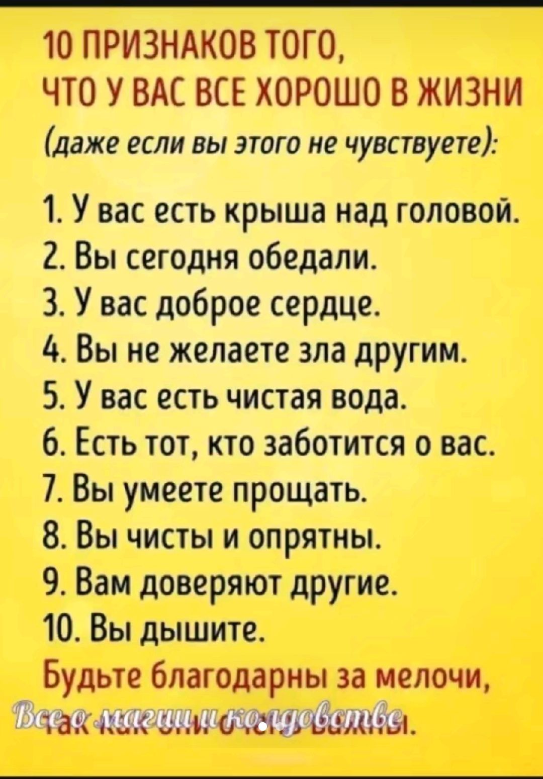 10 ПРИЗНАКОВ ТОГО ЧТО У ВАС ВСЕ ХОРОШО В ЖИЗНИ даже если вы этого не чувствуете 1 У вас есть крыша над головой 2 Вы сегодня обедали 3 У вас доброе сердце 4 Вы не желаете зла другим 5 У вас есть чистая вода 6 Есть тот кто заботится о вас 7 Вы умеете прощать 8 Вы чисты и опрятны 9 Вам доверяют другие 10 Вы дышите Будьте благодарны за мелочи Жак изм от она за вами