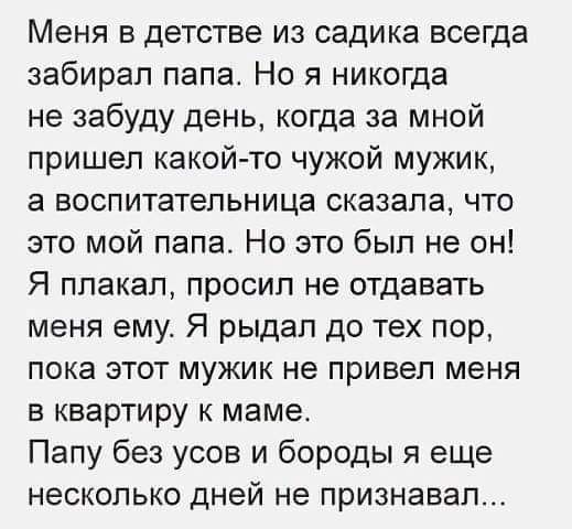 Меня в детстве из садика всегда забирал папа Но я никогда не забуду день когда за мной пришел какойто чужой мужик а воспитательница сказала что это мой папа Но это был не он Я плакал просил не отдавать меня ему Я рыдал до тех пор пока этот мужик не привел меня в квартиру к маме Папу без усов и бороды я еще НЕСКОЛЬКО ДНЭЙ не признавал