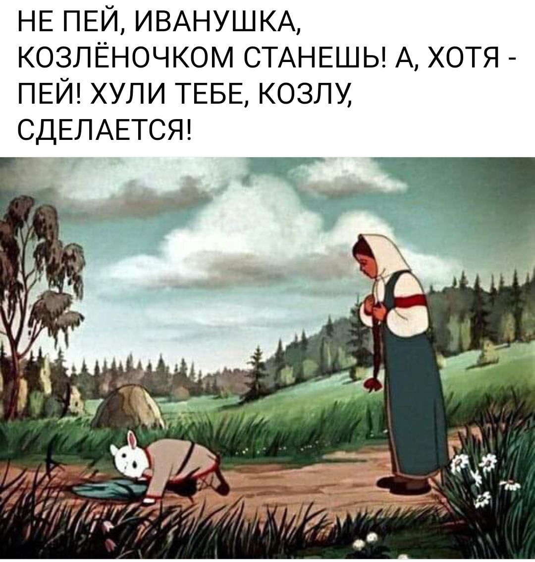 НЕ пвй ИВАНУШКА козлёночком СТАНЕШЬ А хотя ПЕЙ хули ТЕБЕ козлу СДЕЛАЕТСЯ