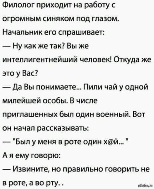 Филолог приходит на работу с огромным синяком под глазом Начальник его спрашивает Ну как же так Вы же интеллигентнейший человек Огкуда же это у Вас да Вы понимаете Пили чай у одной милейшей особы В числе приглашенных был один военный Вот он начал рассказывать Был у меня в роте один хй А я ему говорю Извините но правильно говорить не в роте а во рту