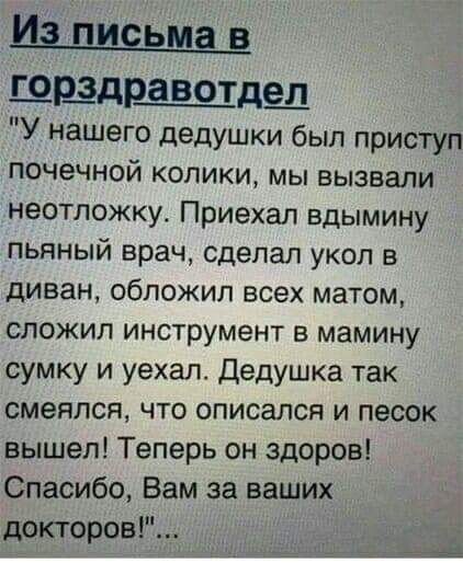 ШЩДЩВОТДЗД У нашего дедушки был приступ почечной колики мы вызвали неотложку Приехал вдымину пьяный врач сделал укол в диван обложил всех матом сложил инструмент в мамину сумку и уехал Дедушка так смеялся что описалсп и песок вышел Теперь он здоров Спасибо Вам за ваших докторов а