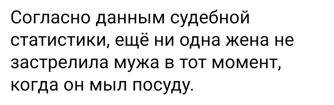 Согласно данным судебной СТЭТИСТИКИ ещё НИ одна жена не застрелипа мужа В ТОТ МОМЕНТ когда он мыл посуду