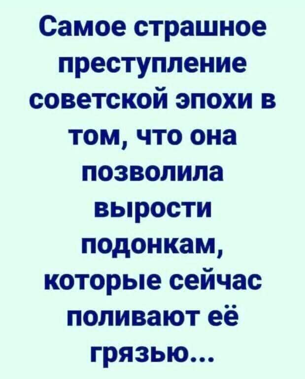 Самое страшное преступление советской эпохи в том что она позволила вырости подонкам которые сейчас поливают её грязью