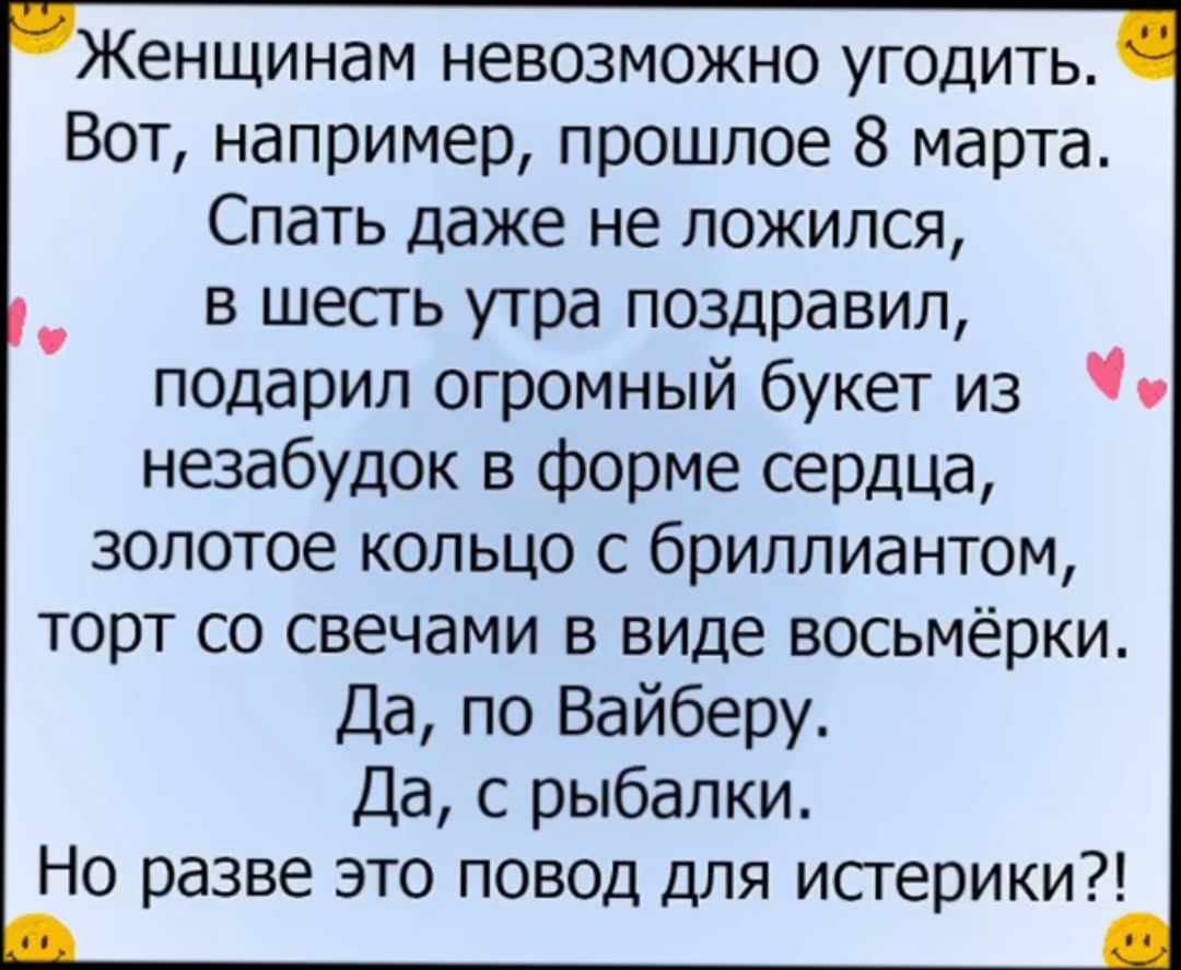 енщинам невозможно угодить Вот например прошлое 8 марта Спать даже не ложился в шесгь утра поздравил подарил огромный букет из незабудок в форме сердца золотое кольцо с бриллиантом торт со свечами в виде восьмёрки Да по Вайберу Да с рыбалки Но разве это повод для истерики