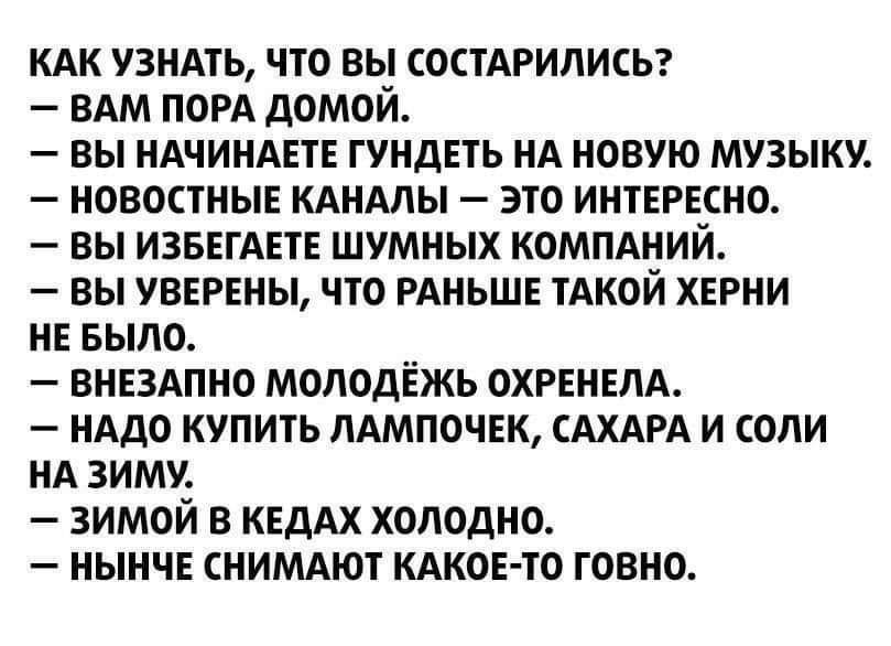 кдк у3НАть что вы СОСТАРИЛИСЬ ВАМ ПОРА домой вы НАЧИНАЕТЕ гундпь НА новую музыку новостные КАНАЛЫ это интЕРЕсно вы ИЗБЕГАПЕ шумных компдНий вы УВЕРЕНЫ что РАНЬШЕ тАкои ХЕРНИ НЕ БЫЛО внвдпно молодёжь ОХРЕНЕЛА НАдо купить ЛАМПОЧЕК САХАРА и соли НА зиму зимой в КЕДАХ холодно нынчЕ сниммот КАКОЕ ТО говно