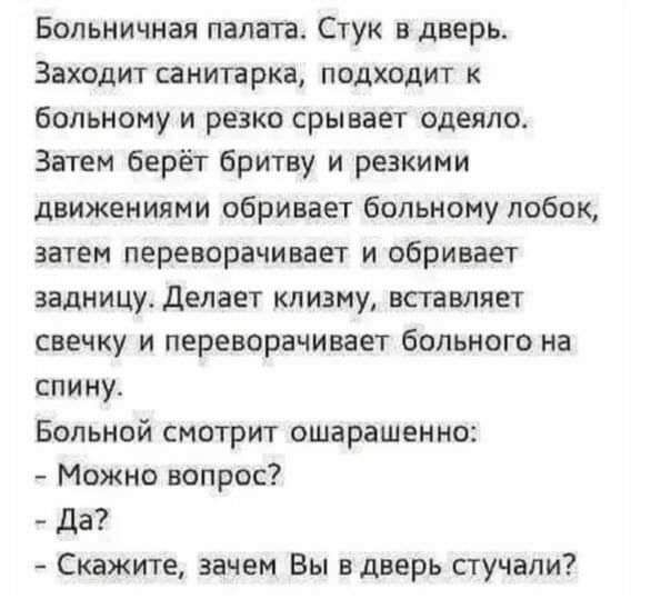 Больничная палата Стук дверь Заходит санитарка подходит больному и резко срывает одеяло Затем берёт бритву и резкими движениями обривает больному лобок затем переворачивает и сбривает задницу делает клизму вставляет свечку и переворачивает больного на спину Больной смотрит ошарашеино Можно вопрос да Скажите зачем Вы вдверь стучали