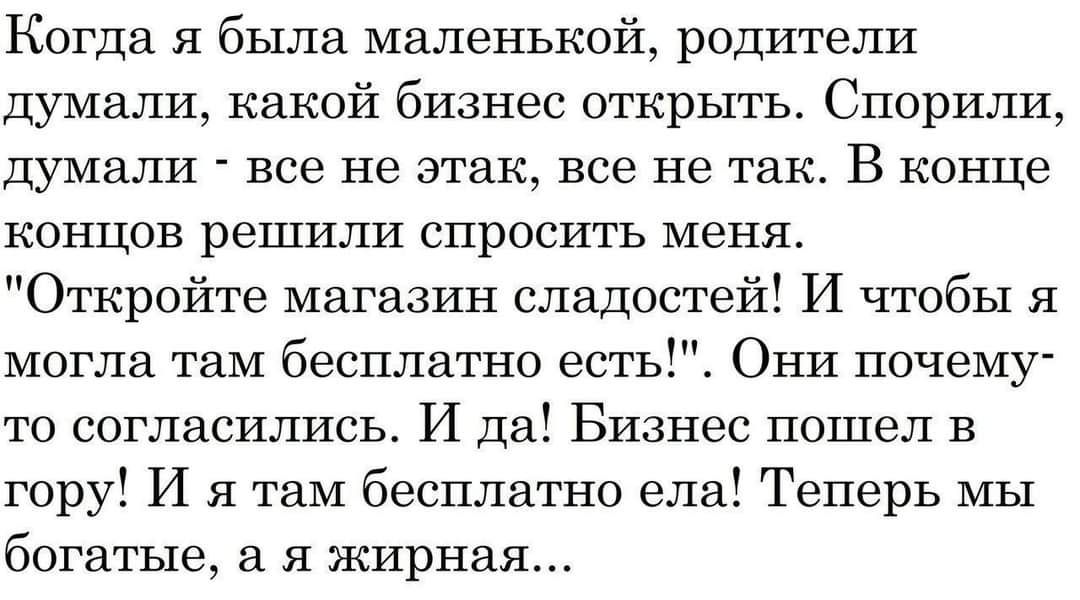 Когда я была маленькой родители думали какой бизнес открыть Спорили ДУМЗЛИ все Не этак все Не так В конце КОНЦОВ реШИЛИ СПРОСИТЬ меня Откройте магазин сладостей И чтобы я могла там бесплатно есть Они почему то согласились И да Бизнес пошел в гору И я там бесплатно ела Теперь мы богатые я жирная