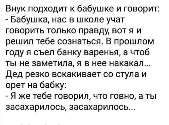 Внук подходит к бабушке и говорит Бабушка нас в школе учат говорить только правду вот я и решил тебе сознаться В прошлом году я съел банку варенья а чтоб ты не заметила я в нее накакал Дед резко вскакивает со стула и орет на бабку Я же тебе говорил что говно а ты засахарилось засахарилось