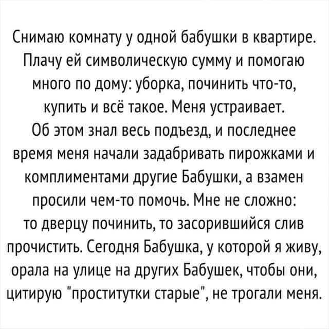 Снимаю комнату у одной бабушки в квартире Плачу ей символическую сумму и помогаю много по дому уборка починить что то купить и всё такое Меня устраивает Об этом знал весь подъезд и последнее время меня начали задабривать пирожками и комплиментами другие Бабушки а взамен ПРОЕИПИ ЧЕМ ТО ПОМОЧЬ МНЕ не СЛОЖНО то дверцу починить то засорившийся слив прочистить Сегодня Бабушка у которой я живу орала на 