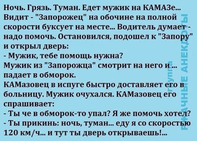 Ночь Грязь Туман Едет мужик на КАМАЗе Видит Запорожец на обочине на полной скоропи буксует на месте Водитель думает надо помочь Остановился подошел к Запору и открыл дверь Мужик тебе помощь иужиа Мужик из Запорожца смотрит на него падает в обморок КАМазовец в испуге быстро доставляет больницу Мужик очухался КАМазовец его спрашивает Ты че в обморок то упал я же помочь хот Ты прикинь ночь туман еду 