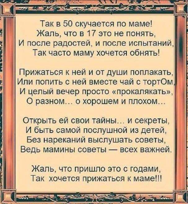 Так в 50 скучается по мамеі Жаль что в 17 это не понять И после радостей и после испытаний Так часто маму хочется обнять Прижаться ней и от души поплакать Ипи попить ней вместе чай тортОм И целый вечер просто прокапякать О разном о хорошем и плохом Открыть ей свои тайны и секреты И быть самой послушной из детей Без нареканий выслушать советы Ведь мамины советы всех важней Жаль что пришло это с год