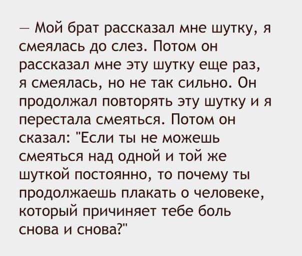 7 Мой брат рассказал мне шутку я смеялась до слез Потом он рассказал мне эту шутку еще раз я смеялась но не так сильно Он продолжал повторять эту шутку и я перестала смеяться Потом он сказал Если ты не можешь смеяться над одной и той же шуткой постоянно то почему ты продолжаешь плакать о человеке который причиняет тебе боль снова и снова