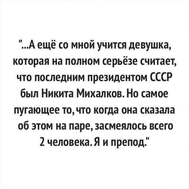 А ещё со мной учится девушка которая на полном серьёзе считает что последним президентом СССР был Никита Михалков Но самое пугающее точто когда она сказала об этом на паре засмеялась всего 2 человекая и препод