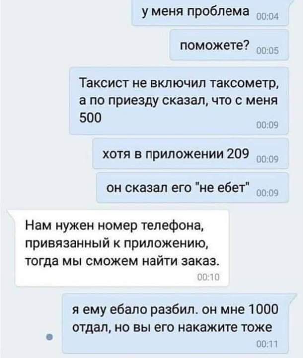 у меня проблема поможете Таксист не включил тахеометр а по приезду сказал что с меня 500 хотя в приложении 209 он сказал его не ебет Нам нужен номер телефона привязанный приложению тогда мы сможем найти заказ я ему ебало разбил он мне 1000 отдал но вы его накажите тоже