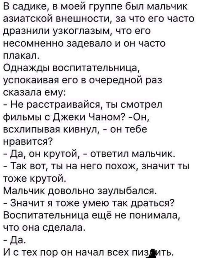В садике в моей группе был мальчик азиатской внешности за что его часто дразнили узкоглазым что его несомненно задевало и он часто плакал Однажды воспитательница успокаивая его в очередной раз сказала ему Не расстраивайся ты смотрел фильмы с джеки Чаном 0н всхлипывая кивнул он тебе нравится да он крутой ответил мальчик Так вот ты на него похож значит ты тоже крутой Мальчик довольно заупьибапся Зна