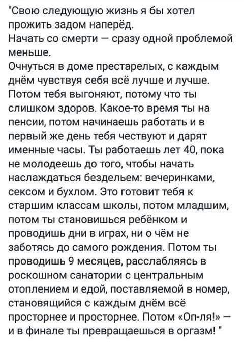 Свою следующую жизнь я бы хотел прожить задом наперёд Начать со смерти сразу одной проблемой меньше Очнуться в доме престарелых с каждым днём чувствуя себя всё лучше и лучше Потом тебя выгоняют потому что ты слишком здоров Какое то время ты на пенсии потом начинаешь работать и в первый же день тебя чествуют и дарит именные часы Ты работаешь лет 40 пока не молодеешь до того чтобы начать наслаждатьс