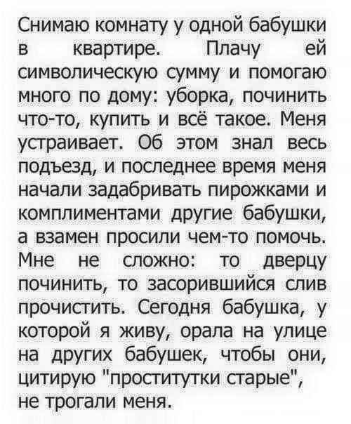 Снимаю комнату у одной бабушки в квартире Плачу ей символическую сумму и помогаю много по дому уборка починить что то купить и всё такое Меня усграивает об этом знал весь подъвд и последнее время меня начали задабривать пирожками и комплиментами другие бабушки а взамен просили чемто помочь Мне не сложно то дверцу починить то засорившийся слив прочисгить Сегодня бабушка у которой я живу орала на ул