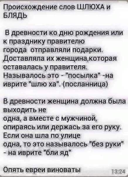 Происхождение слов ШЛЮХА и Блядь В древности ко дню рождения или к празднику правителю города отправляли подарки доставляла их женщинакоторая оставалась у правителя Называлось это посылка на иврите шлю ха посланница В древности женщина должна была выходить не одна а вместе с мужчиной опираясь или держась за его руку Если она шла по улице одна то это называлось без руки на иврите бпи яд ОПЯТЬ евреи
