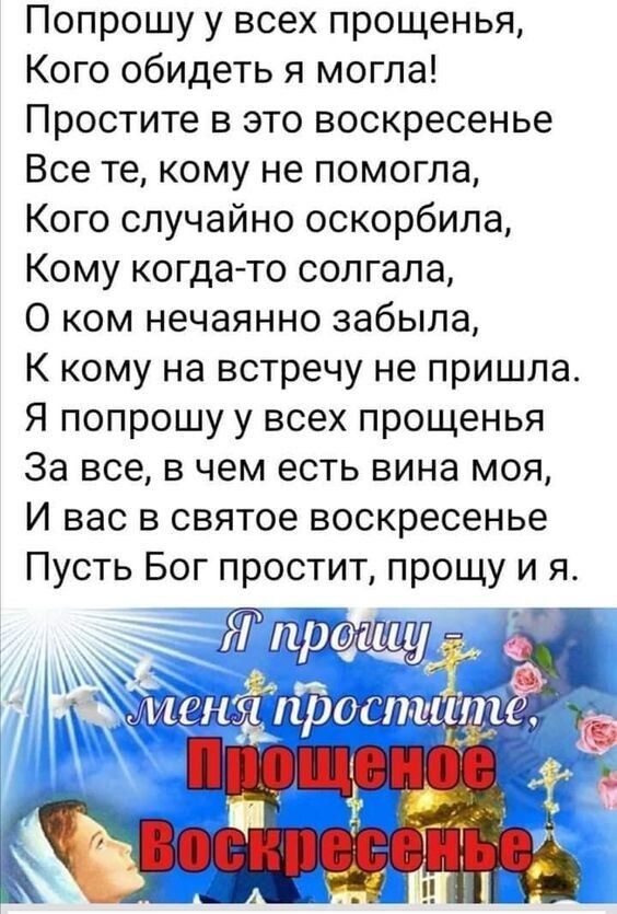 Попрошу у всех прощенья Кого обидеть я могла Простите в это воскресенье Все те кому не помогла Кого случайно оскорбила Кому когдато солгала 0 ком нечаянно забыла К кому на встречу не пришла Я попрошу у всех прощенья За все в чем есть вина моя И вас в святое воскресенье Пусть Бог простит прощу и я Щщі шёщпы