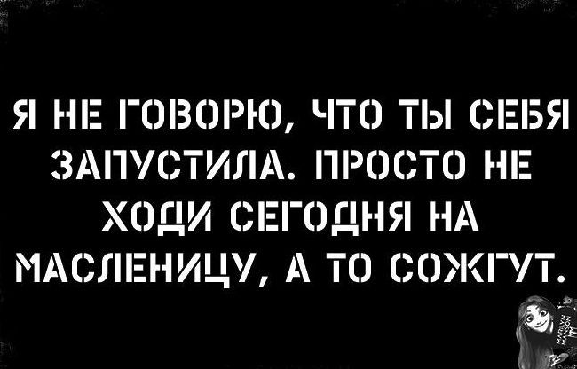Я НЕ ГОВОРЮ ЧТО ТЫ СЕБЯ ЗАПУСТИЛА ПРОСТО НЕ ХОДИ СЕГОДНЯ НА МАСЛЕНИЦУ А ТО СОЖГУТ
