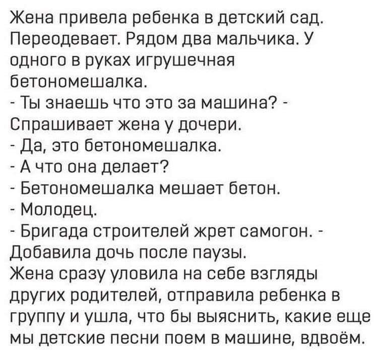 Жена привела ребенка в детский сад Пвреодевает Рядом два мальчика У одного в руках игрушечная бетономешалка Ты знаешь что это за машина Спрашивает жена у дочери Да это бетономешалка А что она делает Бетономешолка мешает бетон Молодец Бригада строителей жрет самогон Добавила дочь после паузы Жена срезу уловила на себе взгляды других родителей отправила ребенка в группу и ушла что Вы выяснить какие 