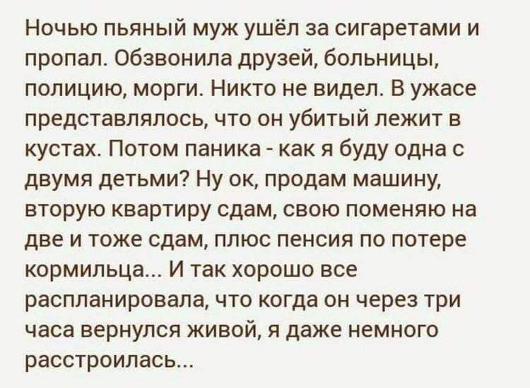 Ночью пьяный муж ушёл за сигаретами и пропал обзвонила друзей больницы полицию морги Никто не видел В ужасе представлялось что он убитый лежит в кустах Потом паника как я буду одна с двумя детьми Ну ок продам машину вторую квартиру сдам свою поменяю на две и тоже сдам ппюс пенсия по потере кормильца И так хорошо все распланировала что когда он через три часа вернулся живой даже немного расстроилас