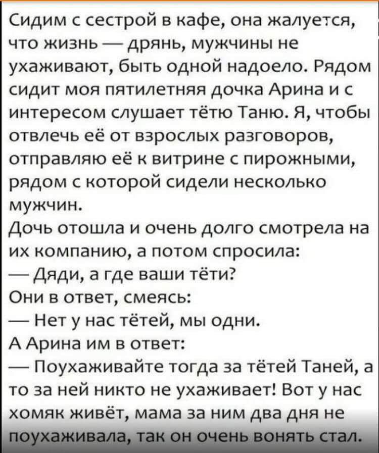Сидим с сестрой в кафе она жалуется что жизнь дрянь мужчины не ухаживают быть одной надоело Рядом сидит моя пятилетняя дочка Арина и с интересом слушает тётю Таню Я чтобы отвлечь её от взрослых разговоров отправляю её к витрине с пирожными рядом с которой сидели несколько мужчин Дочь отошла и очень долго смотрела на их компанию 3 потом спросила ди а где ваши тёти Они в ответ смеясь _ Нет у нас тёт