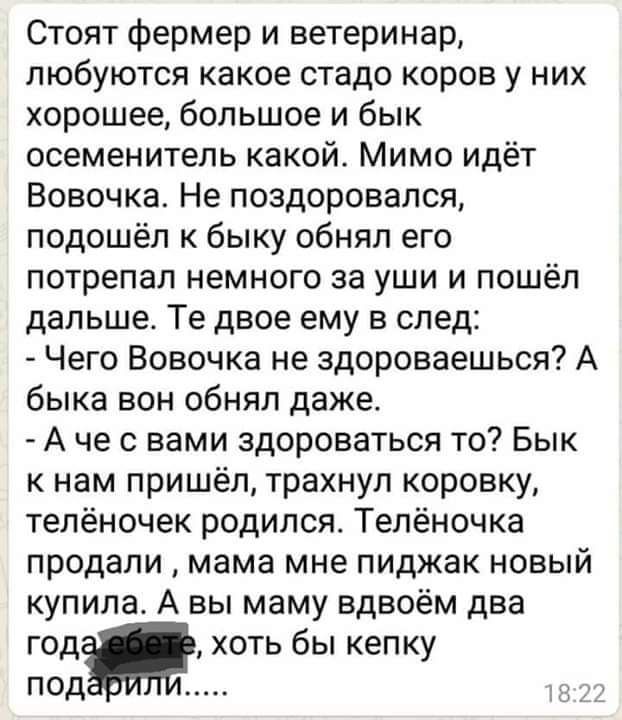 Стоят фермер и ветеринар любуются какое стадо коров у них хорошее большое и бык осеменитель какой Мимо идёт Вовочка Не поздоровался подошёл к быку обнял его потрепал немного за уши и пошёл дальше Те двое ему в след Чего Вовочка не здороваешься А быка вон обнял даже А че с вами здороваться то Бык к нам пришёл трахнул коровку телёночек родился Телёночка продали мама мне пиджак новый купила А вы маму