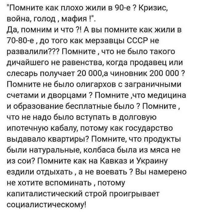 Помните как плохо жили в 90 е Кризис война голод мафия Да помним и что А вы помните как жили в 7080 е до того как мерзавцы СССР не развалили Помните что не было такого дичайшего не равенства когда продавец или слесарь получает 20 000а чиновник 200 000 ПОМНИТЕ не было олигархов С заграничными СЧЕТВМИ И ДВОРЦБМИ ПОМНИТЕ ЧТО медицина и образование бесплатные было Помните ЧТО не надо было ВСТУПЭТЬ В Д