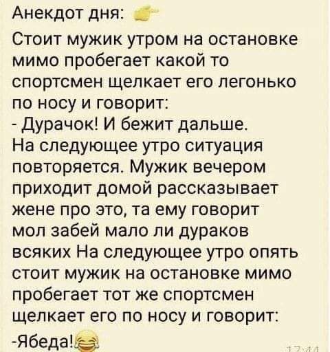 Анекдот дня Стоит мужик утром на остановке мимо пробегает какой то спортсмен щелкает его легонько по носу и говорит Дурачок И бежит дальше На следующее утро ситуация повторяется Мужик вечером приходит домой рассказывает жене про это та ему говорит мол забей мало ли дУРаков всяких На следующее утро опять стоит мужик на остановке мимо пробегает тот же спортсмен щелкает его по носу и говорит Ябеда