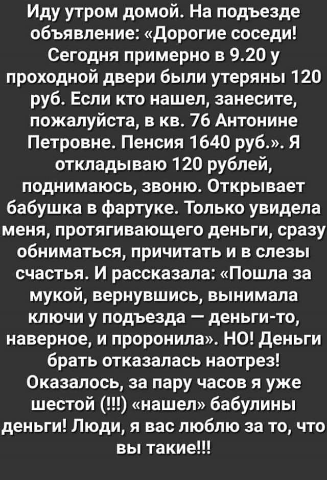 Иду утром домой На подъезде объявление дорогие соседи Сегодня примерно в 920 у проходной двери были утеряны 120 руб Если кто нашел занесите пожалуйста в кв 76 Антонине Петровне Пенсия 1640 руб Я откладываю 120 рублей поднимаюсь звоню Открывает бабушка в фартуке Только увидела меня протягивающего деньги сразу обниматься причитать и в слезы счастья И рассказала Пошла за мукой вернувшись вынимала клю