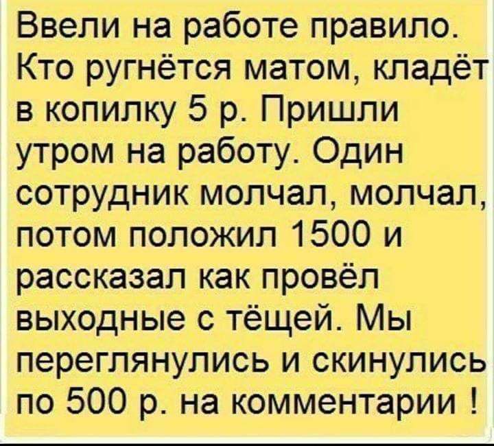 Ввели на работе правило Кто ругнётся матом кладёт в копилку 5 р Пришли утром на работу Один сотрудник молчал молчал потом положил 1500 и рассказал как провёл выходные с тёщей Мы переглянулись и скинулись по 500 р на комментарии