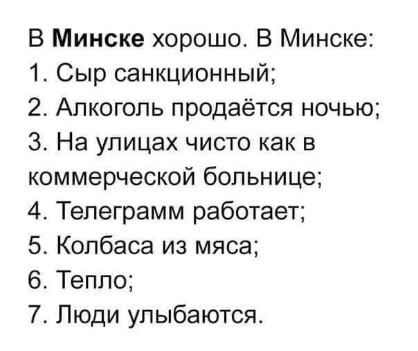 В Минске хорошо В Минске 1 Сыр санкционный 2 Алкоголь продаётся ночью 3 На улицах чисто как в коммерческой больнице 4 Тепеграмм работает 5 Колбаса из мяса Теппо 7 Люди улыбаются