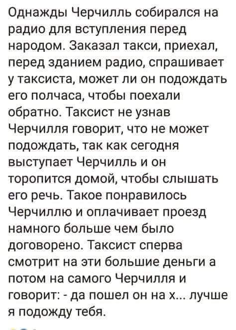 Однажды Черчилль собирался на радио для вступления перед народом Заказал такси приехал перед зданием радио спрашивает у таксиста может ли он подождать его полчаса чтобы поехали обратно Таксист не узнав Черчилля говорит что не может подождать так как сегодня выступает Черчилль и он торопится домой чтобы слышать его речь Такое понравилось Черчиллю и оплачивает проезд намного больше чем было договоре