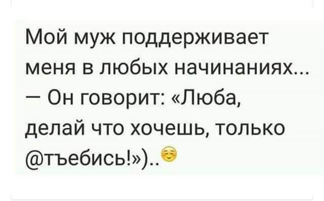 Мой муж поддерживает меня в любых начинаниях Он говорит Люба делай что хочешь только тъебисьб