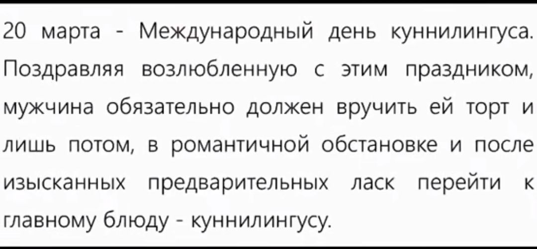 20 марта Международный день куннилингуса Поздравляя возлюбленную с этим праздником мужчина обязательно должен вручить ей торт и лишь потом а романтичной обстановке и после изысканных предварительных ласк перейти к главному блюду _ куннилингусу