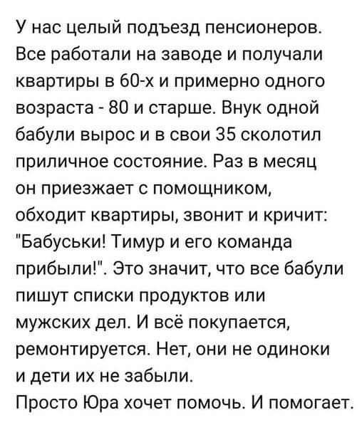 У нас целый подъезд пенсионеров Все работали на заводе и получали квартиры в 60х и примерно одного возраста 80 и старше Внук одной бабули вырос и в свои 35 сколотил ПрИЛИЧНОе СОСТОЯНИЕ РЗЭ В месяц он приезжает с помощником обходит квартиры звонит и кричит Бабуськи Тимур и его команда прибылиГЕ Это значит что все бабули пишут списки продуктов или мужских дел И всё покупается ремонтируется Нет они н