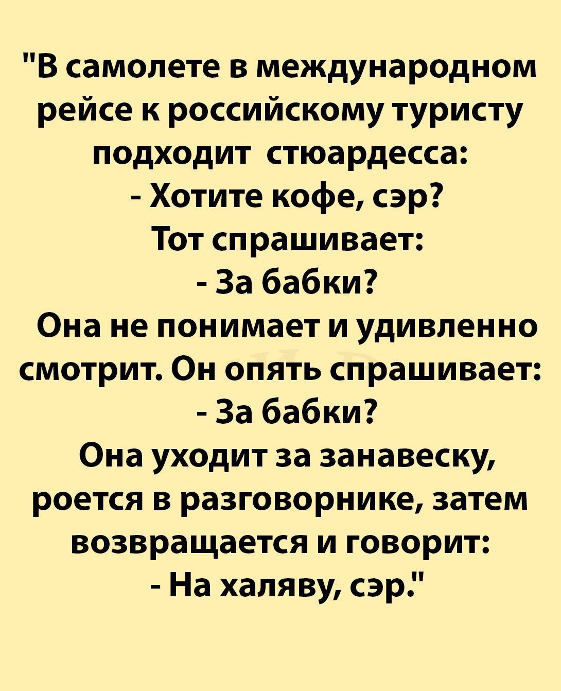 В самолете в международном рейсе к российскому туристу подходит стюардесса Хотите кофе сэр Тот спрашивает За бабки Она не понимает и удивленно смотрит Он опять спрашивает За бабки Она уходит за занавеску роется в разговорнике затем возвращается и говорит На халяву сэр