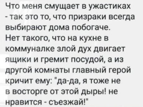 Что меня смущает в ужастиках так это точто призраки всегда выбирают дома побогаче Нет такого что на кухне в коммуналке злой дух двигает ящики и гремит посудой а из другой комнаты главный герой кричит ему да да я тоже не в восторге от этой дыры не нравится съезжай