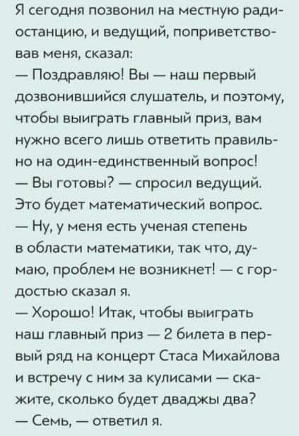 Я сегодня позвонил на местную ради останцию и ведущий поприветство вав меня сказал Поздравляю Вы наш первый дозвонившийся слушатель и поэтому чтобы выиграть главный приз вам нужно всего лишь ответить правиль но на один единсгвенный вопрос Вы готовы спросил ведущий Это будет математический вопрос Ну у меня есть ученая степень в области математики так что ду маю проблем не возникнет с гор достью ска