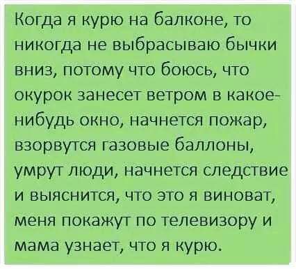 Когда я курю на балконе то никогда не выбрасываю бычки вниз потому что боюсь что окурок занесет ветром в какое нибудь окно начнется пожар взорвутся газовые баллоны умрут люди начнется следствие и выяснится что это я виноват меня покажут по телевизору и мама узнает что я курю