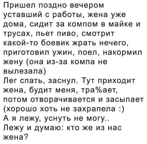 Пришел поздно вечером уставший с работы жена уже дома сидит за компом в майке и трусах пьет пиво смотрит какой то боевик жрать нечего приготовил ужин поел накормип жену она из за компа не вылезала Лег спать заснул Тут приходит жена будит меня траает потом отворачивается и засыпает хорошо хоть не захрапела А я лежу уснуть не могу Лежу и думаю кто же из нас жена