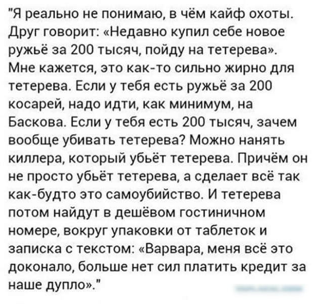 Я реально не понимаю в чём кайф охоты друг говорит Недавно купил себе новое ружьё за 200 тысяч пойду на тетерееа Мне кажется это както сильно ирно для тетерева Если у тебя есть ружьё за 200 косарей надо идти как минимум на Баскова Если у тебя есть 200 тысяч зачем вообще убивать тетерева Можно нанять киллера который убьёт тетерева Причём он не просто убьёт тетерева а сделает всё так как будто это с