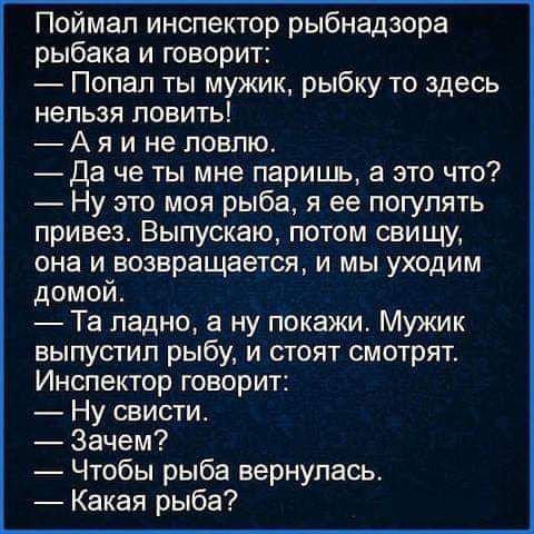 Поймал инспектор рыбнадзора рыбака и творит Попал ты мужик рыбку то здесь нельзя ловить А я и не ловлю Да че ты мне паришь а это что Ну это моя рыба я ее погулять привез Выпускаю потом свищи она и возвращается и мы уходим домой Та ладно а ну покажи Мужик выпустил рыбу и стоят смотрят Инспектор говорит Ну свисти Зачем Чтобы рыба вернулась Какая рыба